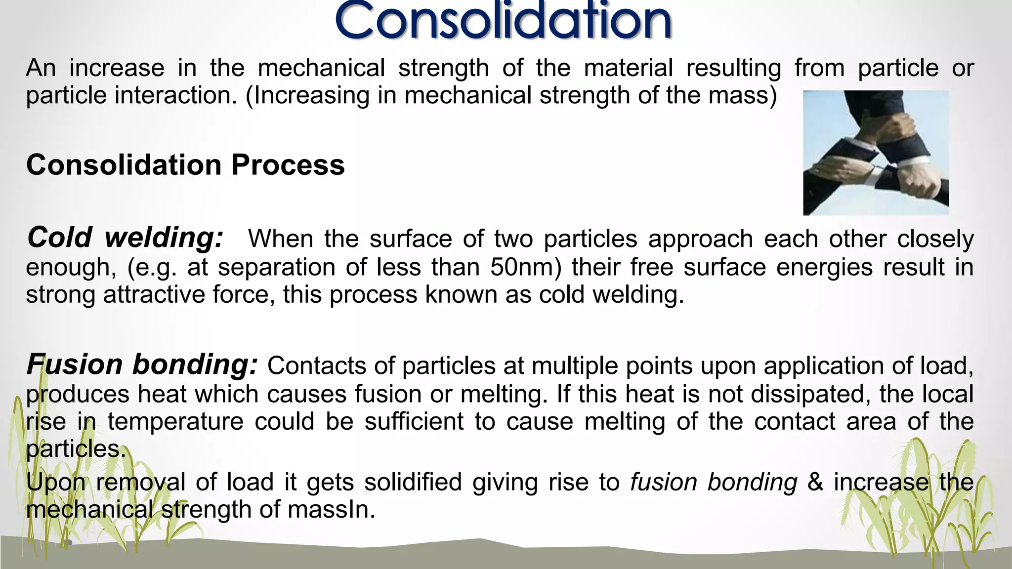 An increase in the mechanical strength of the material resulting from particle or
particle interaction. (Increasing in mechanical strength of the mass)
Consolidation Process
Cold welding: When the surface of two particles approach each other closely
enough, (e.g. at separation of less than 50nm) their free surface energies result in
strong attractive force, this process known as cold welding.
Fusion bonding: Contacts of particles at multiple points upon application of load,
produces heat which causes fusion or melting. If this heat is not dissipated, the local
rise in temperature could be sufficient to cause melting of the contact area of the
particles.
Upon removal of load it gets solidified giving rise to fusion bonding & increase the
mechanical strength of massIn.
Consolidation
 