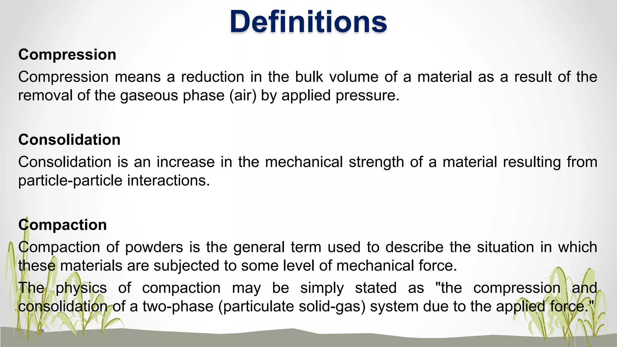 Compression
Compression means a reduction in the bulk volume of a material as a result of the
removal of the gaseous phase (air) by applied pressure.
Consolidation
Consolidation is an increase in the mechanical strength of a material resulting from
particle-particle interactions.
Compaction
Compaction of powders is the general term used to describe the situation in which
these materials are subjected to some level of mechanical force.
The physics of compaction may be simply stated as "the compression and
consolidation of a two-phase (particulate solid-gas) system due to the applied force."
Definitions
 