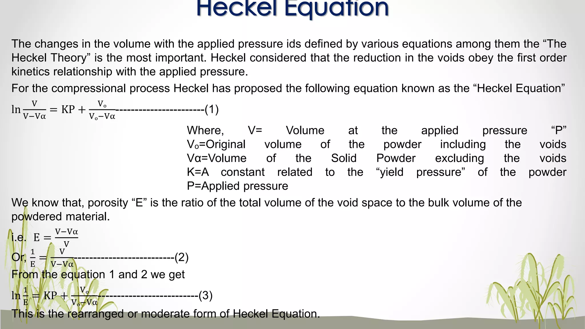 The changes in the volume with the applied pressure ids defined by various equations among them the “The
Heckel Theory” is the most important. Heckel considered that the reduction in the voids obey the first order
kinetics relationship with the applied pressure.
For the compressional process Heckel has proposed the following equation known as the “Heckel Equation”
ln
V
V−Vα
= KP +
Vₒ
Vₒ−Vα
-----------------------(1)
Where, V= Volume at the applied pressure “P”
Vₒ=Original volume of the powder including the voids
Vα=Volume of the Solid Powder excluding the voids
K=A constant related to the “yield pressure” of the powder
P=Applied pressure
We know that, porosity “E” is the ratio of the total volume of the void space to the bulk volume of the
powdered material.
i.e. E =
V−Vα
V
Or,
1
E
=
V
V−Vα
--------------------------(2)
From the equation 1 and 2 we get
ln
1
E
= KP +
Vₒ
Vₒ−Vα
--------------------------(3)
This is the rearranged or moderate form of Heckel Equation.
Heckel Equation
 