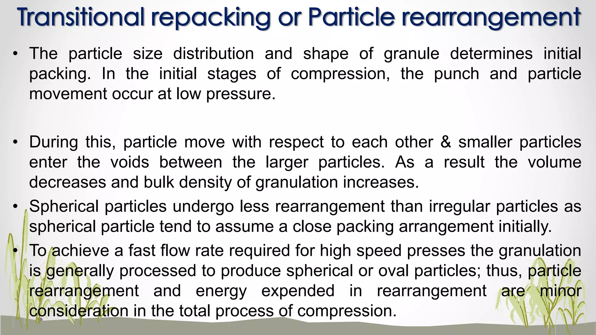 • The particle size distribution and shape of granule determines initial
packing. In the initial stages of compression, the punch and particle
movement occur at low pressure.
• During this, particle move with respect to each other & smaller particles
enter the voids between the larger particles. As a result the volume
decreases and bulk density of granulation increases.
• Spherical particles undergo less rearrangement than irregular particles as
spherical particle tend to assume a close packing arrangement initially.
• To achieve a fast flow rate required for high speed presses the granulation
is generally processed to produce spherical or oval particles; thus, particle
rearrangement and energy expended in rearrangement are minor
consideration in the total process of compression.
Transitional repacking or Particle rearrangement
 