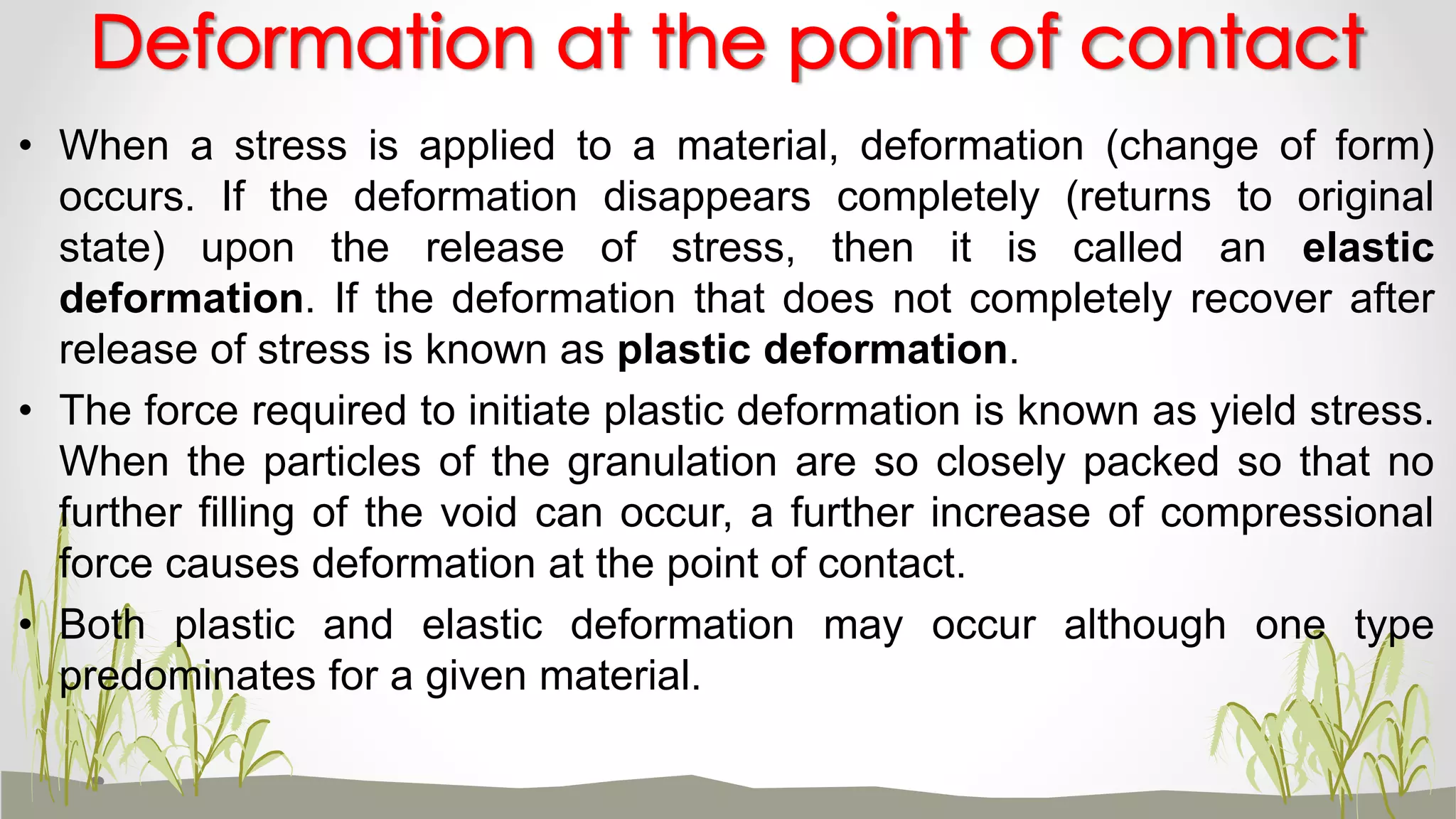 • When a stress is applied to a material, deformation (change of form)
occurs. If the deformation disappears completely (returns to original
state) upon the release of stress, then it is called an elastic
deformation. If the deformation that does not completely recover after
release of stress is known as plastic deformation.
• The force required to initiate plastic deformation is known as yield stress.
When the particles of the granulation are so closely packed so that no
further filling of the void can occur, a further increase of compressional
force causes deformation at the point of contact.
• Both plastic and elastic deformation may occur although one type
predominates for a given material.
Deformation at the point of contact
 