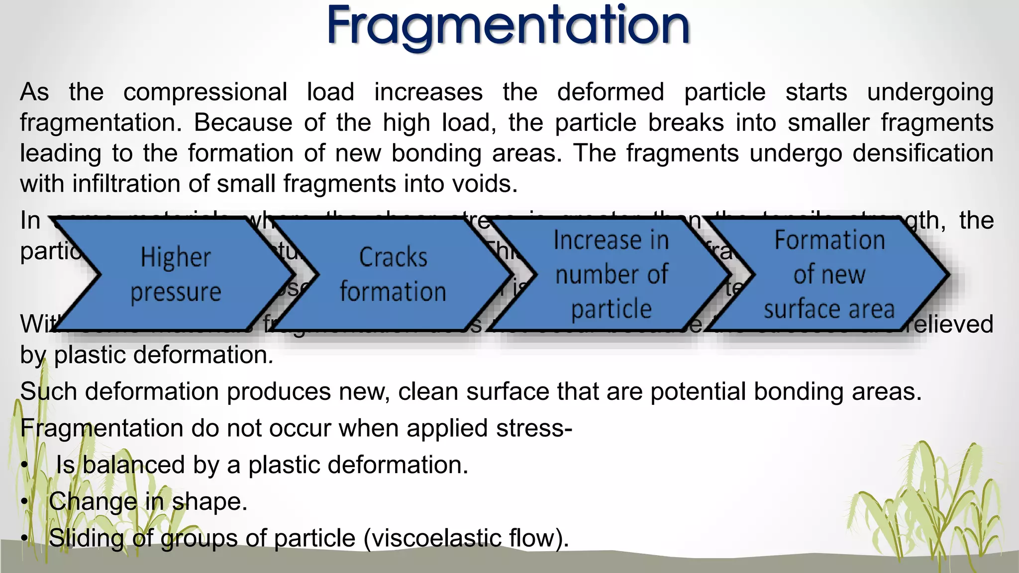 As the compressional load increases the deformed particle starts undergoing
fragmentation. Because of the high load, the particle breaks into smaller fragments
leading to the formation of new bonding areas. The fragments undergo densification
with infiltration of small fragments into voids.
In some materials where the shear stress is greater than the tensile strength, the
particles undergo structural break down. This is called brittle fracture.
Example: sucrose – shear strength is greater than the tensile strength.
With some materials fragmentation does not occur because the stresses are relieved
by plastic deformation.
Such deformation produces new, clean surface that are potential bonding areas.
Fragmentation do not occur when applied stress-
• Is balanced by a plastic deformation.
• Change in shape.
• Sliding of groups of particle (viscoelastic flow).
Fragmentation
 