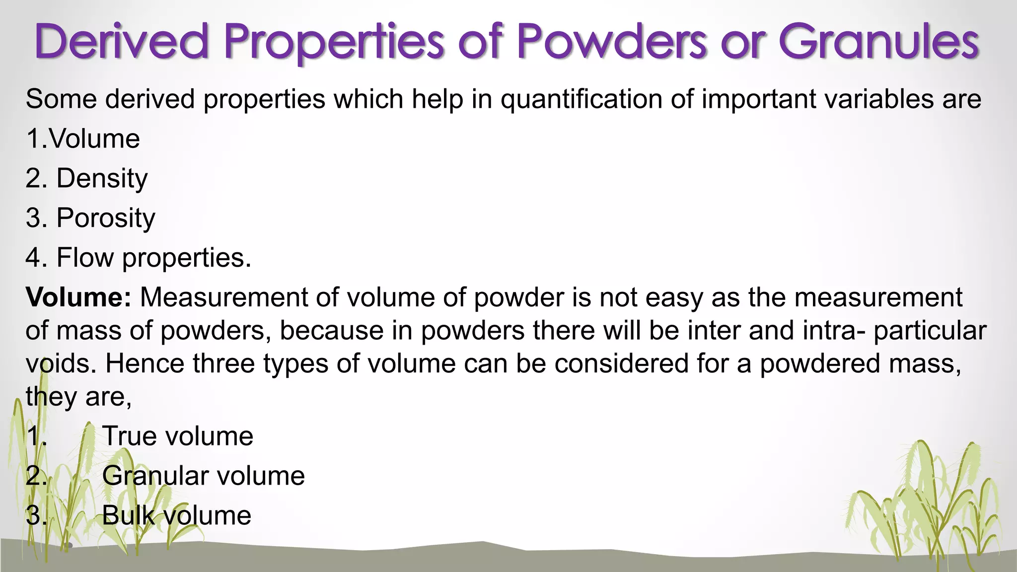 Some derived properties which help in quantification of important variables are
1.Volume
2. Density
3. Porosity
4. Flow properties.
Volume: Measurement of volume of powder is not easy as the measurement
of mass of powders, because in powders there will be inter and intra- particular
voids. Hence three types of volume can be considered for a powdered mass,
they are,
1. True volume
2. Granular volume
3. Bulk volume
Derived Properties of Powders or Granules
 