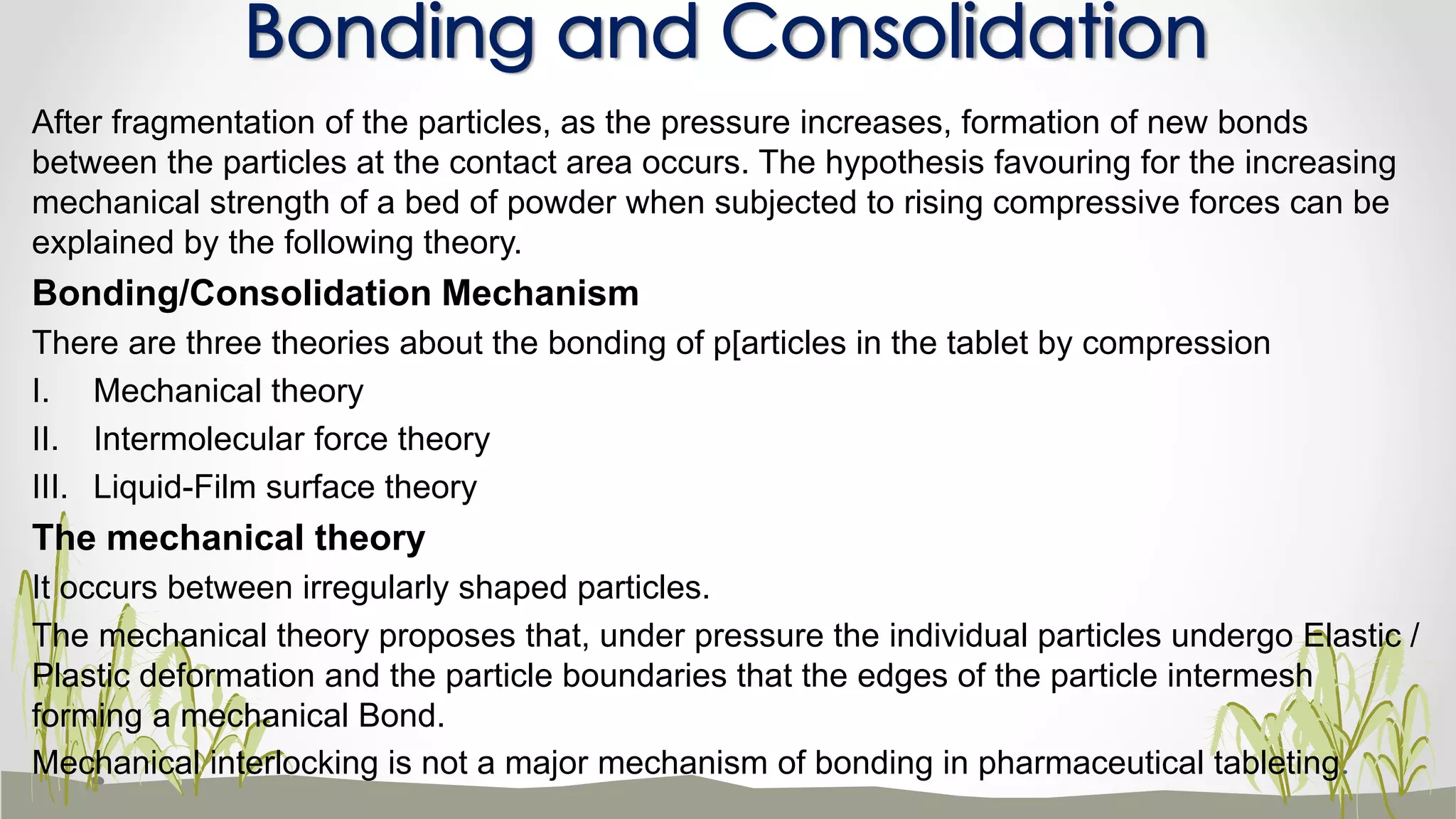 After fragmentation of the particles, as the pressure increases, formation of new bonds
between the particles at the contact area occurs. The hypothesis favouring for the increasing
mechanical strength of a bed of powder when subjected to rising compressive forces can be
explained by the following theory.
Bonding/Consolidation Mechanism
There are three theories about the bonding of p[articles in the tablet by compression
I. Mechanical theory
II. Intermolecular force theory
III. Liquid-Film surface theory
The mechanical theory
It occurs between irregularly shaped particles.
The mechanical theory proposes that, under pressure the individual particles undergo Elastic /
Plastic deformation and the particle boundaries that the edges of the particle intermesh
forming a mechanical Bond.
Mechanical interlocking is not a major mechanism of bonding in pharmaceutical tableting.
Bonding and Consolidation
 