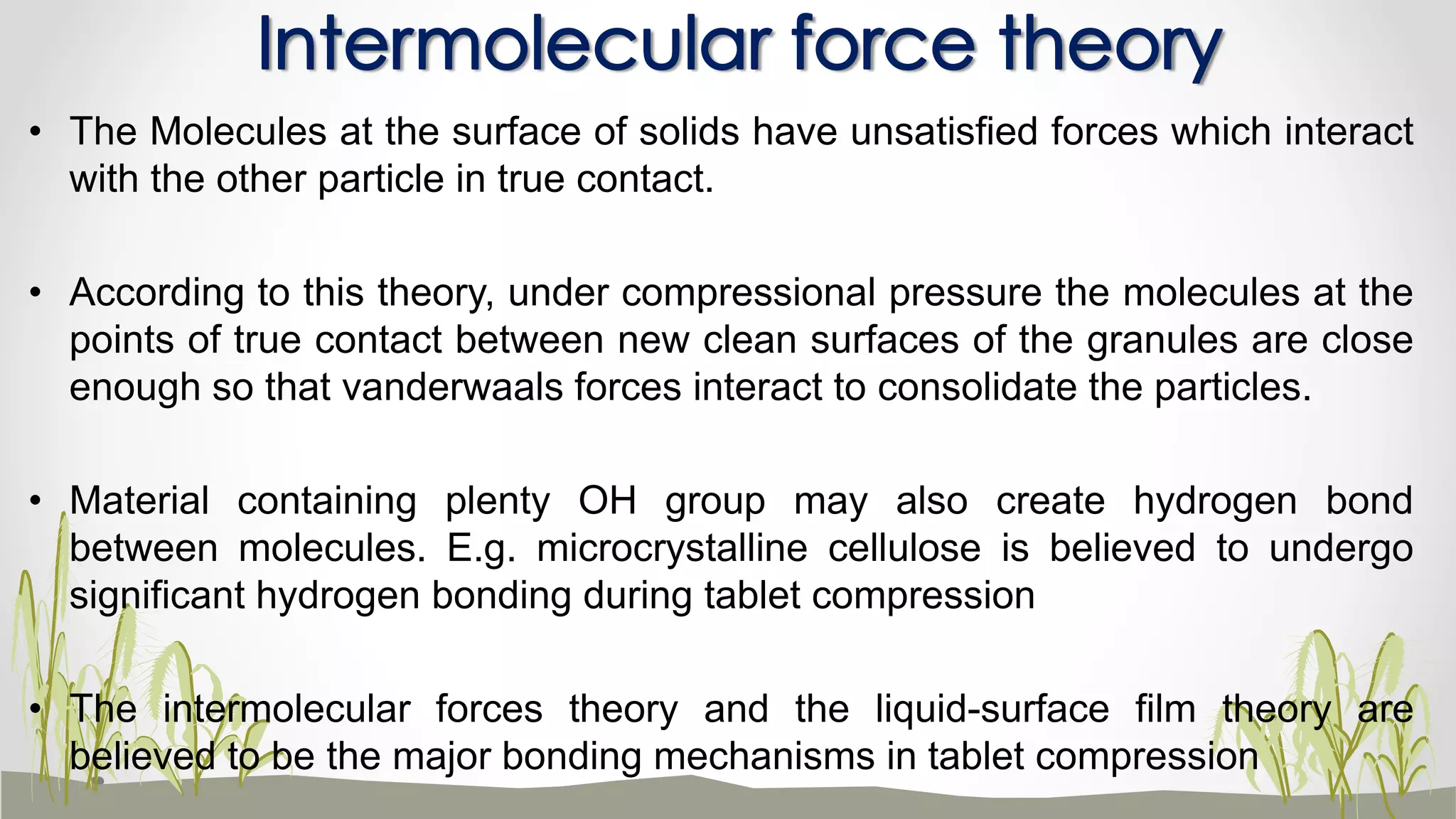 • The Molecules at the surface of solids have unsatisfied forces which interact
with the other particle in true contact.
• According to this theory, under compressional pressure the molecules at the
points of true contact between new clean surfaces of the granules are close
enough so that vanderwaals forces interact to consolidate the particles.
• Material containing plenty OH group may also create hydrogen bond
between molecules. E.g. microcrystalline cellulose is believed to undergo
significant hydrogen bonding during tablet compression
• The intermolecular forces theory and the liquid-surface film theory are
believed to be the major bonding mechanisms in tablet compression
Intermolecular force theory
 