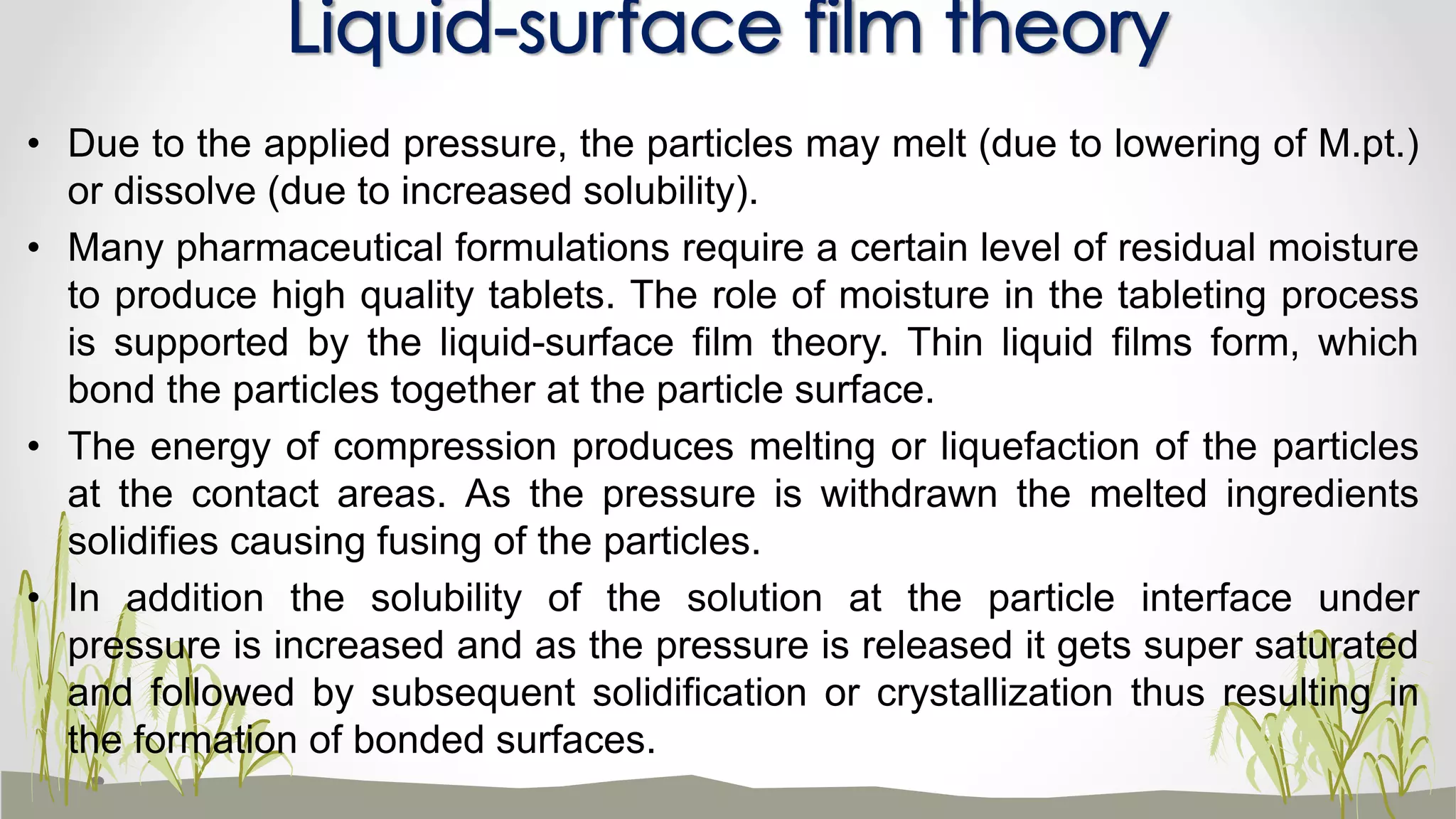 • Due to the applied pressure, the particles may melt (due to lowering of M.pt.)
or dissolve (due to increased solubility).
• Many pharmaceutical formulations require a certain level of residual moisture
to produce high quality tablets. The role of moisture in the tableting process
is supported by the liquid-surface film theory. Thin liquid films form, which
bond the particles together at the particle surface.
• The energy of compression produces melting or liquefaction of the particles
at the contact areas. As the pressure is withdrawn the melted ingredients
solidifies causing fusing of the particles.
• In addition the solubility of the solution at the particle interface under
pressure is increased and as the pressure is released it gets super saturated
and followed by subsequent solidification or crystallization thus resulting in
the formation of bonded surfaces.
Liquid-surface film theory
 