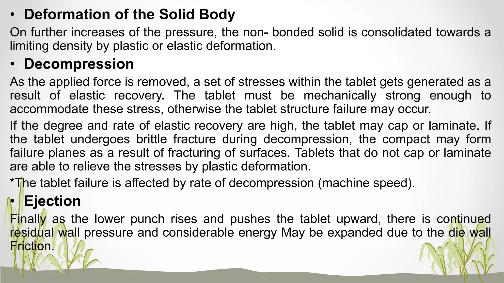 • Deformation of the Solid Body
On further increases of the pressure, the non- bonded solid is consolidated towards a
limiting density by plastic or elastic deformation.
• Decompression
As the applied force is removed, a set of stresses within the tablet gets generated as a
result of elastic recovery. The tablet must be mechanically strong enough to
accommodate these stress, otherwise the tablet structure failure may occur.
If the degree and rate of elastic recovery are high, the tablet may cap or laminate. If
the tablet undergoes brittle fracture during decompression, the compact may form
failure planes as a result of fracturing of surfaces. Tablets that do not cap or laminate
are able to relieve the stresses by plastic deformation.
*The tablet failure is affected by rate of decompression (machine speed).
• Ejection
Finally as the lower punch rises and pushes the tablet upward, there is continued
residual wall pressure and considerable energy May be expanded due to the die wall
Friction.
 