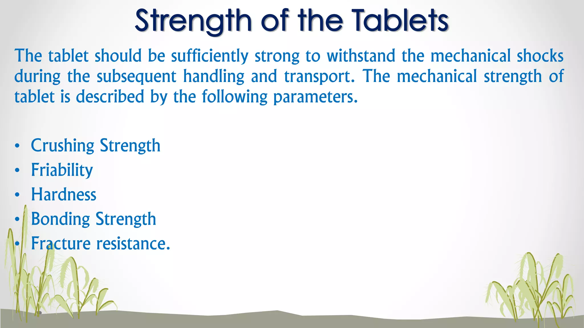 The tablet should be sufficiently strong to withstand the mechanical shocks
during the subsequent handling and transport. The mechanical strength of
tablet is described by the following parameters.
• Crushing Strength
• Friability
• Hardness
• Bonding Strength
• Fracture resistance.
Strength of the Tablets
 