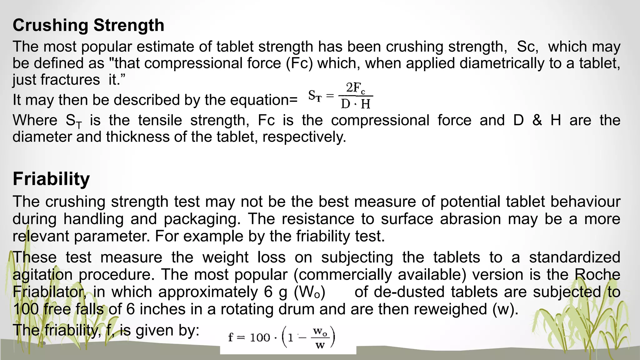 Crushing Strength
The most popular estimate of tablet strength has been crushing strength, Sc, which may
be defined as "that compressional force (Fc) which, when applied diametrically to a tablet,
just fractures it.”
It may then be described by the equation=
Where ST is the tensile strength, Fc is the compressional force and D & H are the
diameter and thickness of the tablet, respectively.
Friability
The crushing strength test may not be the best measure of potential tablet behaviour
during handling and packaging. The resistance to surface abrasion may be a more
relevant parameter. For example by the friability test.
These test measure the weight loss on subjecting the tablets to a standardized
agitation procedure. The most popular (commercially available) version is the Roche
Friabilator, in which approximately 6 g (Wₒ) of de-dusted tablets are subjected to
100 free falls of 6 inches in a rotating drum and are then reweighed (w).
The friability, f, is given by:
 