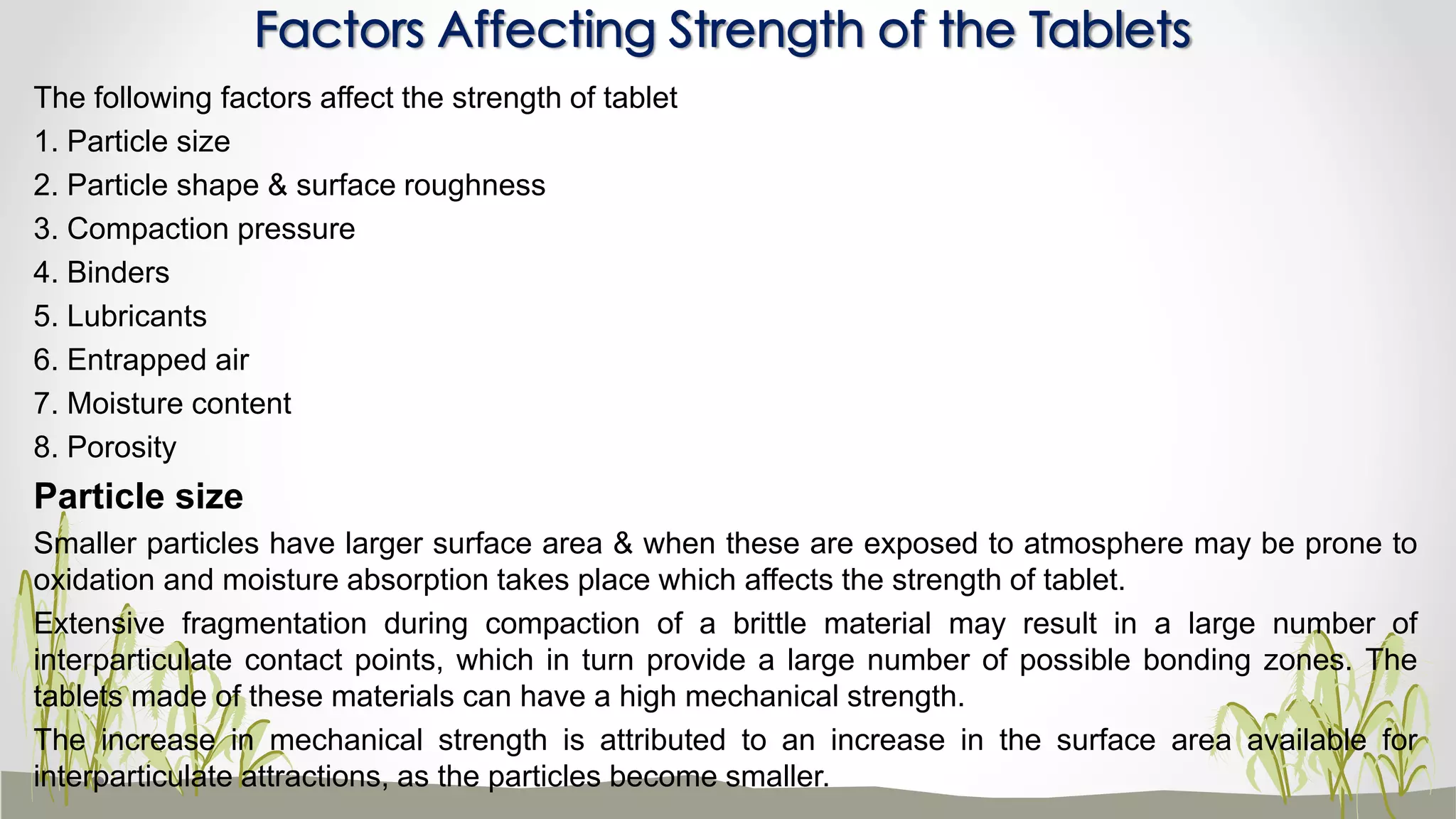 The following factors affect the strength of tablet
1. Particle size
2. Particle shape & surface roughness
3. Compaction pressure
4. Binders
5. Lubricants
6. Entrapped air
7. Moisture content
8. Porosity
Particle size
Smaller particles have larger surface area & when these are exposed to atmosphere may be prone to
oxidation and moisture absorption takes place which affects the strength of tablet.
Extensive fragmentation during compaction of a brittle material may result in a large number of
interparticulate contact points, which in turn provide a large number of possible bonding zones. The
tablets made of these materials can have a high mechanical strength.
The increase in mechanical strength is attributed to an increase in the surface area available for
interparticulate attractions, as the particles become smaller.
Factors Affecting Strength of the Tablets
 