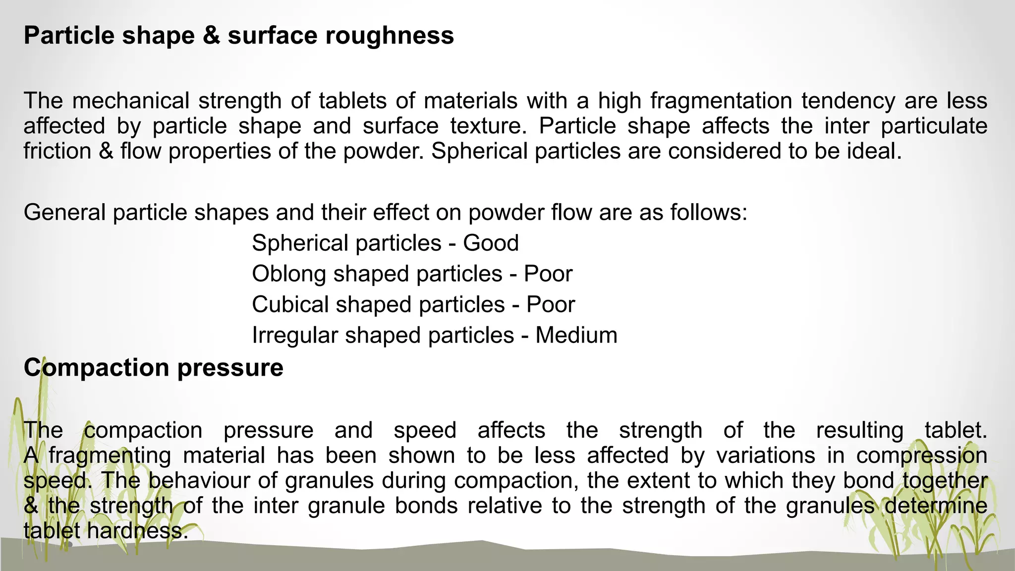 Particle shape & surface roughness
The mechanical strength of tablets of materials with a high fragmentation tendency are less
affected by particle shape and surface texture. Particle shape affects the inter particulate
friction & flow properties of the powder. Spherical particles are considered to be ideal.
General particle shapes and their effect on powder flow are as follows:
Spherical particles - Good
Oblong shaped particles - Poor
Cubical shaped particles - Poor
Irregular shaped particles - Medium
Compaction pressure
The compaction pressure and speed affects the strength of the resulting tablet.
A fragmenting material has been shown to be less affected by variations in compression
speed. The behaviour of granules during compaction, the extent to which they bond together
& the strength of the inter granule bonds relative to the strength of the granules determine
tablet hardness.
 