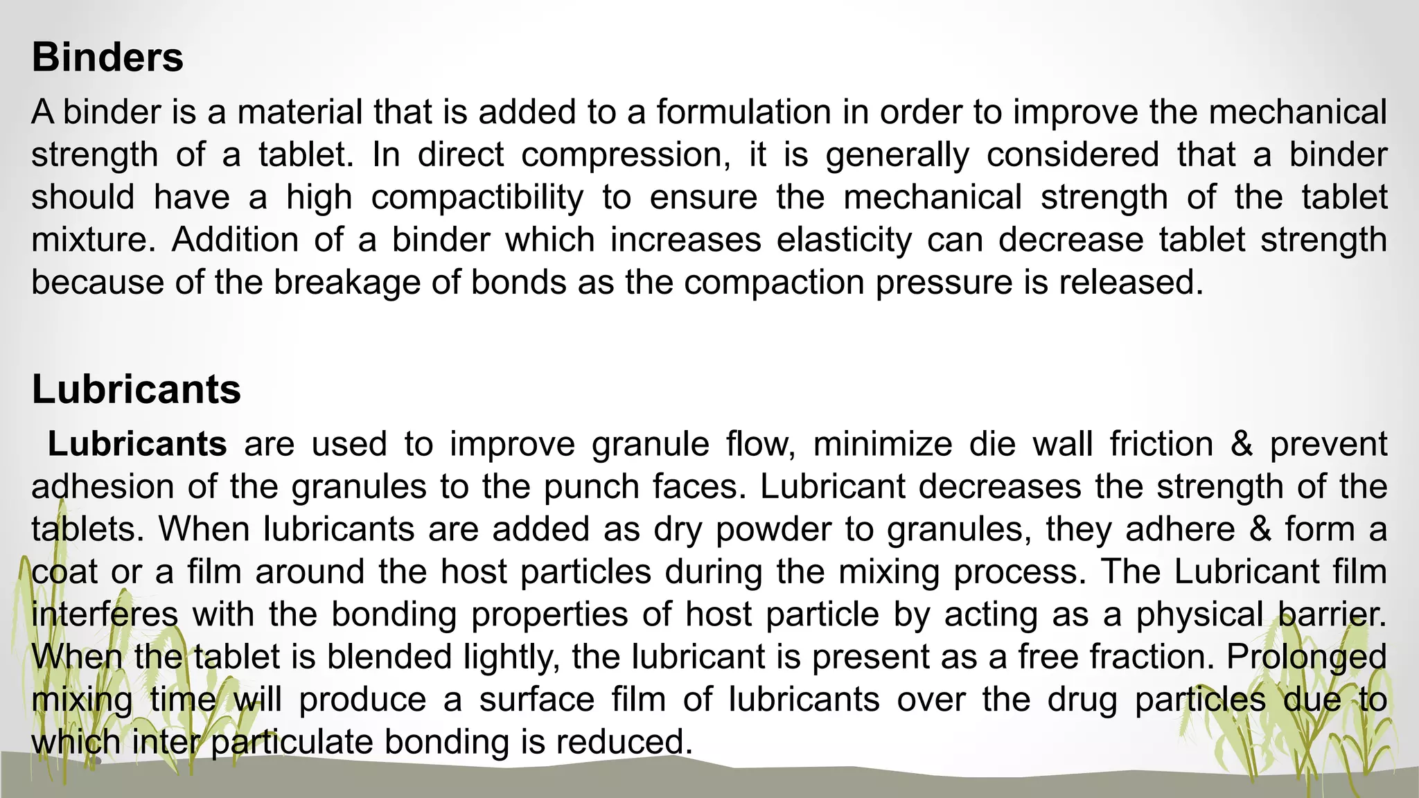 Binders
A binder is a material that is added to a formulation in order to improve the mechanical
strength of a tablet. In direct compression, it is generally considered that a binder
should have a high compactibility to ensure the mechanical strength of the tablet
mixture. Addition of a binder which increases elasticity can decrease tablet strength
because of the breakage of bonds as the compaction pressure is released.
Lubricants
Lubricants are used to improve granule flow, minimize die wall friction & prevent
adhesion of the granules to the punch faces. Lubricant decreases the strength of the
tablets. When lubricants are added as dry powder to granules, they adhere & form a
coat or a film around the host particles during the mixing process. The Lubricant film
interferes with the bonding properties of host particle by acting as a physical barrier.
When the tablet is blended lightly, the lubricant is present as a free fraction. Prolonged
mixing time will produce a surface film of lubricants over the drug particles due to
which inter particulate bonding is reduced.
 