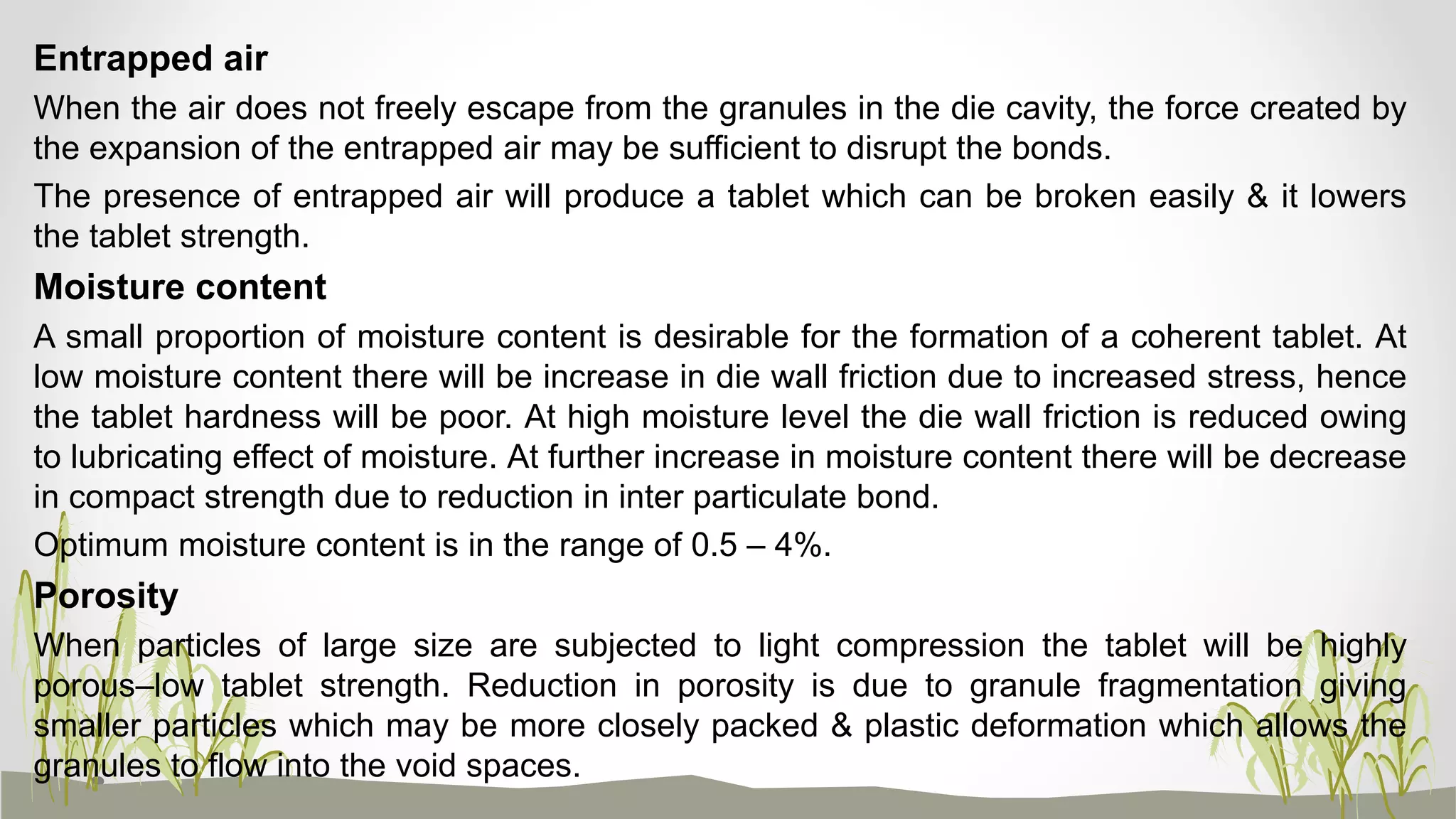 Entrapped air
When the air does not freely escape from the granules in the die cavity, the force created by
the expansion of the entrapped air may be sufficient to disrupt the bonds.
The presence of entrapped air will produce a tablet which can be broken easily & it lowers
the tablet strength.
Moisture content
A small proportion of moisture content is desirable for the formation of a coherent tablet. At
low moisture content there will be increase in die wall friction due to increased stress, hence
the tablet hardness will be poor. At high moisture level the die wall friction is reduced owing
to lubricating effect of moisture. At further increase in moisture content there will be decrease
in compact strength due to reduction in inter particulate bond.
Optimum moisture content is in the range of 0.5 – 4%.
Porosity
When particles of large size are subjected to light compression the tablet will be highly
porous–low tablet strength. Reduction in porosity is due to granule fragmentation giving
smaller particles which may be more closely packed & plastic deformation which allows the
granules to flow into the void spaces.
 