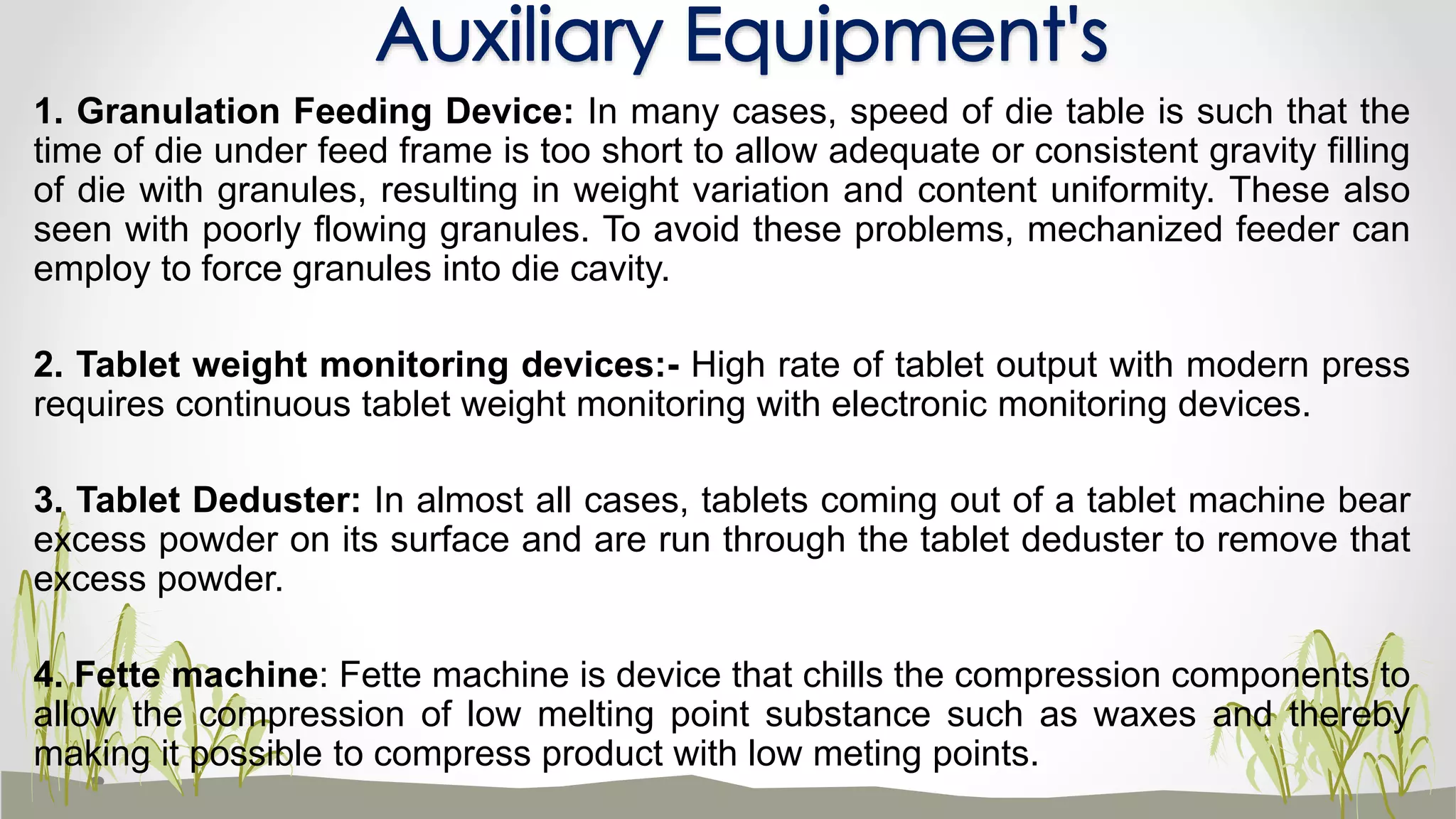 1. Granulation Feeding Device: In many cases, speed of die table is such that the
time of die under feed frame is too short to allow adequate or consistent gravity filling
of die with granules, resulting in weight variation and content uniformity. These also
seen with poorly flowing granules. To avoid these problems, mechanized feeder can
employ to force granules into die cavity.
2. Tablet weight monitoring devices:- High rate of tablet output with modern press
requires continuous tablet weight monitoring with electronic monitoring devices.
3. Tablet Deduster: In almost all cases, tablets coming out of a tablet machine bear
excess powder on its surface and are run through the tablet deduster to remove that
excess powder.
4. Fette machine: Fette machine is device that chills the compression components to
allow the compression of low melting point substance such as waxes and thereby
making it possible to compress product with low meting points.
Auxiliary Equipment's
 