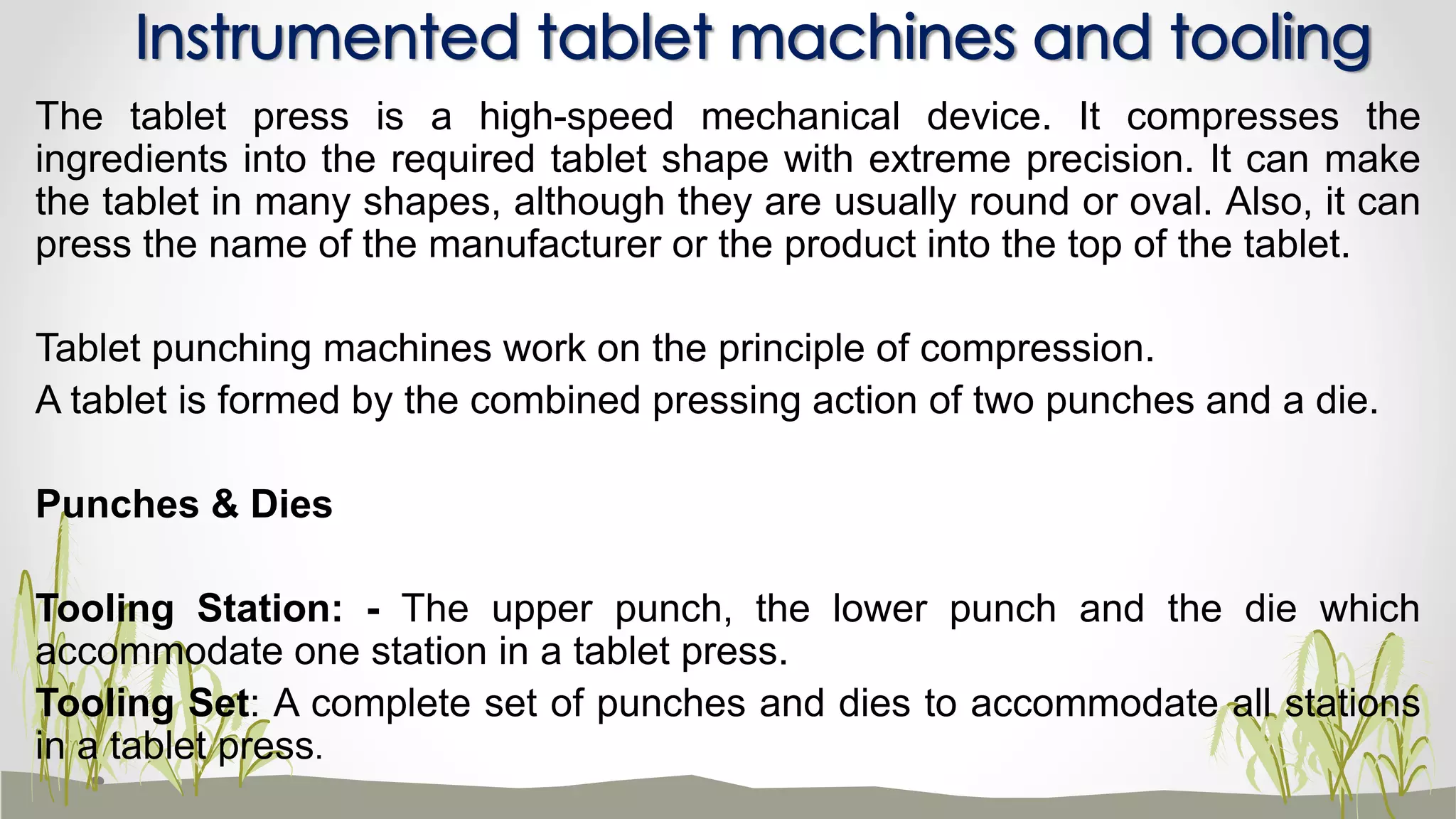The tablet press is a high-speed mechanical device. It compresses the
ingredients into the required tablet shape with extreme precision. It can make
the tablet in many shapes, although they are usually round or oval. Also, it can
press the name of the manufacturer or the product into the top of the tablet.
Tablet punching machines work on the principle of compression.
A tablet is formed by the combined pressing action of two punches and a die.
Punches & Dies
Tooling Station: - The upper punch, the lower punch and the die which
accommodate one station in a tablet press.
Tooling Set: A complete set of punches and dies to accommodate all stations
in a tablet press.
Instrumented tablet machines and tooling
 