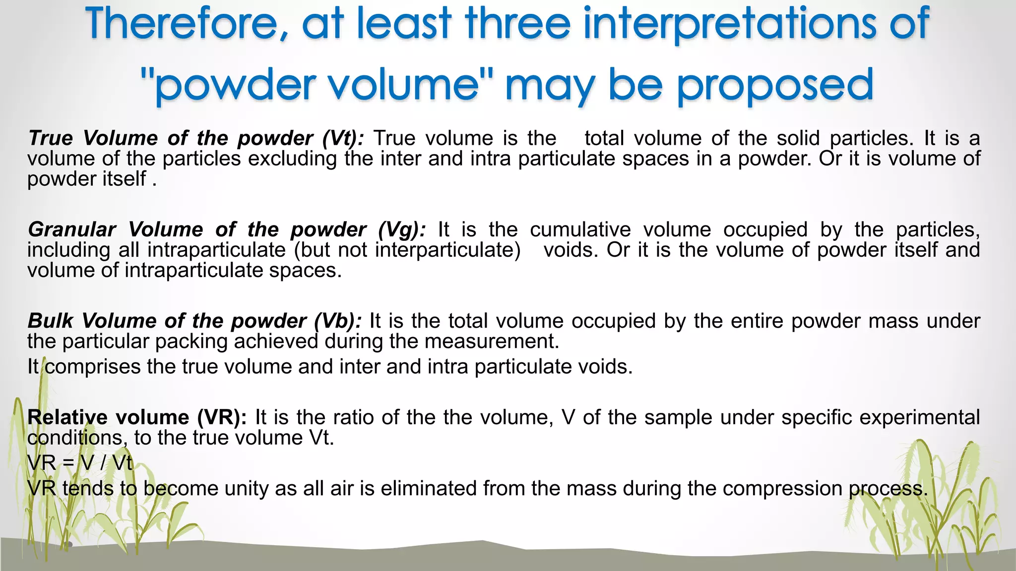 True Volume of the powder (Vt): True volume is the total volume of the solid particles. It is a
volume of the particles excluding the inter and intra particulate spaces in a powder. Or it is volume of
powder itself .
Granular Volume of the powder (Vg): It is the cumulative volume occupied by the particles,
including all intraparticulate (but not interparticulate) voids. Or it is the volume of powder itself and
volume of intraparticulate spaces.
Bulk Volume of the powder (Vb): It is the total volume occupied by the entire powder mass under
the particular packing achieved during the measurement.
It comprises the true volume and inter and intra particulate voids.
Relative volume (VR): It is the ratio of the the volume, V of the sample under specific experimental
conditions, to the true volume Vt.
VR = V / Vt
VR tends to become unity as all air is eliminated from the mass during the compression process.
Therefore, at least three interpretations of
"powder volume" may be proposed
 