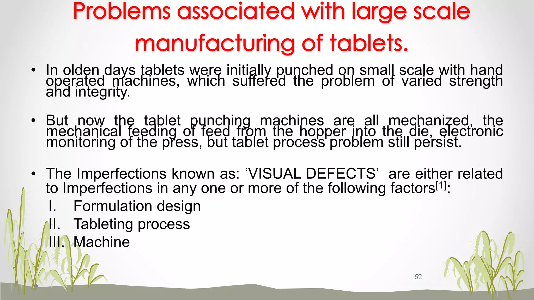 Problems associated with large scale
manufacturing of tablets.
• In olden days tablets were initially punched on small scale with hand
operated machines, which suffered the problem of varied strength
and integrity.
• But now the tablet punching machines are all mechanized, the
mechanical feeding of feed from the hopper into the die, electronic
monitoring of the press, but tablet process problem still persist.
• The Imperfections known as: ‘VISUAL DEFECTS’ are either related
to Imperfections in any one or more of the following factors[1]:
I. Formulation design
II. Tableting process
III. Machine
52
 
