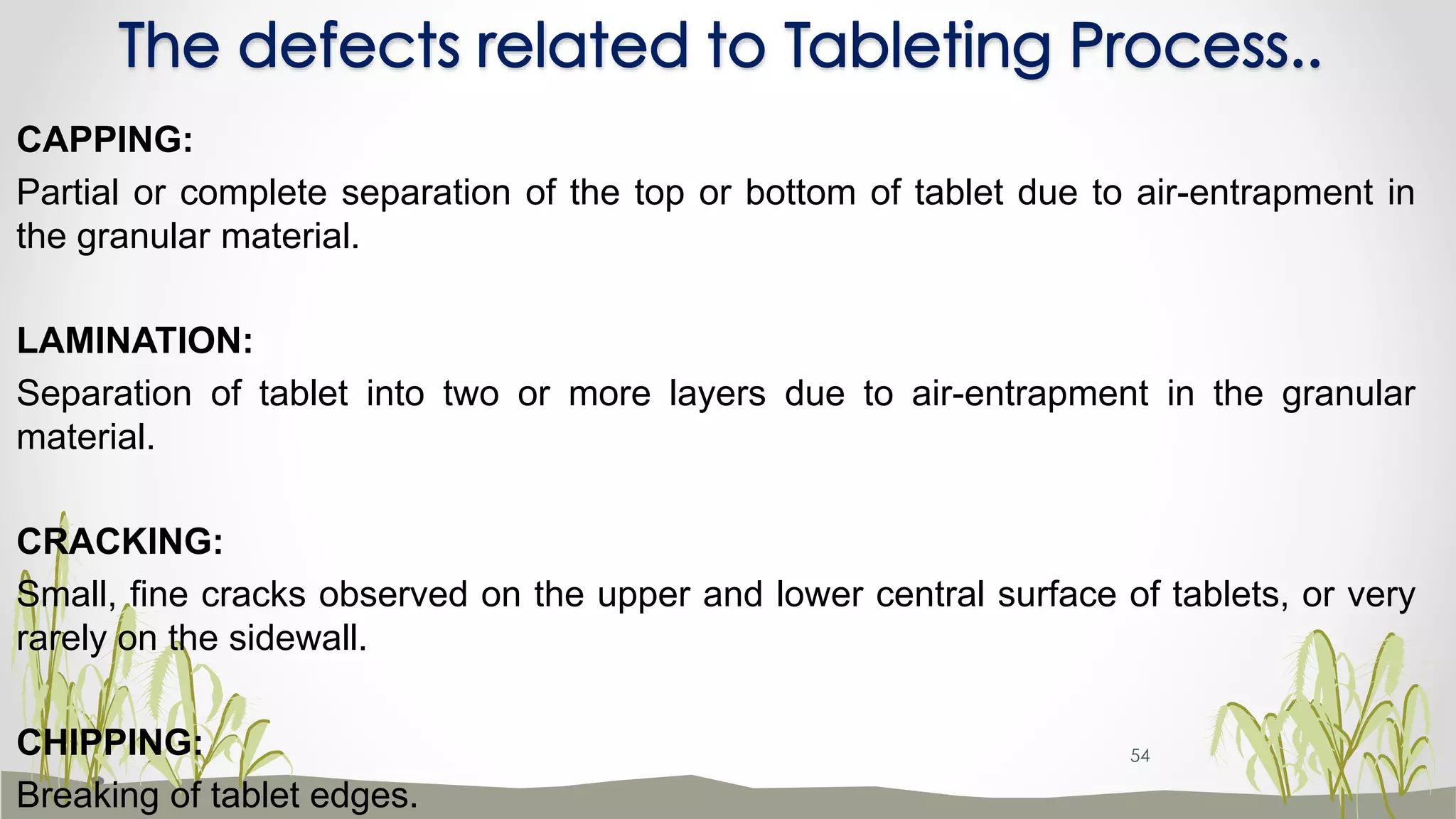 The defects related to Tableting Process..
CAPPING:
Partial or complete separation of the top or bottom of tablet due to air-entrapment in
the granular material.
LAMINATION:
Separation of tablet into two or more layers due to air-entrapment in the granular
material.
CRACKING:
Small, fine cracks observed on the upper and lower central surface of tablets, or very
rarely on the sidewall.
CHIPPING:
Breaking of tablet edges.
54
 