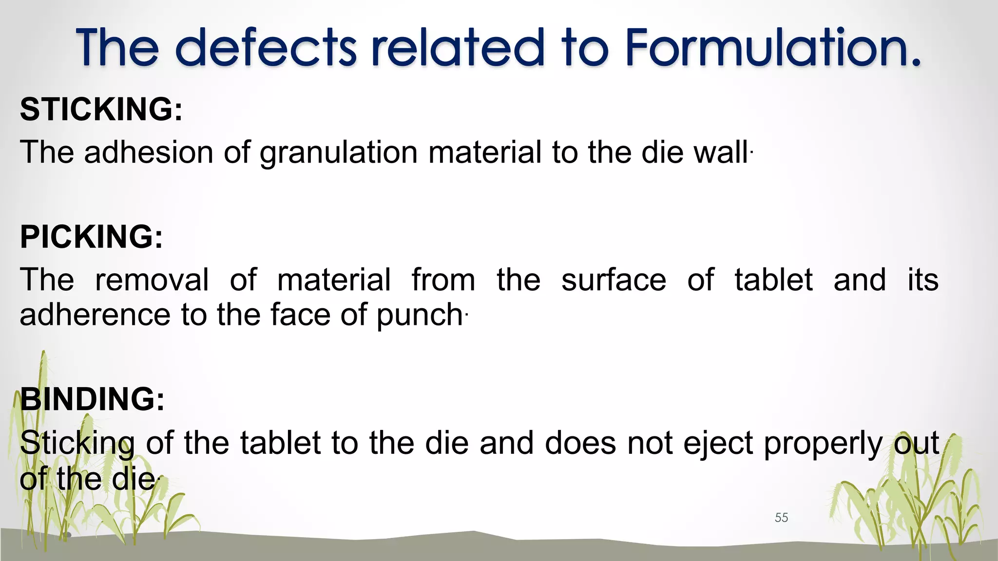 The defects related to Formulation.
STICKING:
The adhesion of granulation material to the die wall.
PICKING:
The removal of material from the surface of tablet and its
adherence to the face of punch.
BINDING:
Sticking of the tablet to the die and does not eject properly out
of the die.
55
 