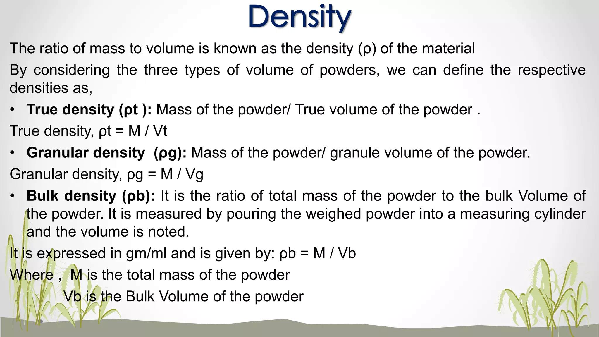 The ratio of mass to volume is known as the density (ρ) of the material
By considering the three types of volume of powders, we can define the respective
densities as,
• True density (ρt ): Mass of the powder/ True volume of the powder .
True density, ρt = M / Vt
• Granular density (ρg): Mass of the powder/ granule volume of the powder.
Granular density, ρg = M / Vg
• Bulk density (ρb): It is the ratio of total mass of the powder to the bulk Volume of
the powder. It is measured by pouring the weighed powder into a measuring cylinder
and the volume is noted.
It is expressed in gm/ml and is given by: ρb = M / Vb
Where , M is the total mass of the powder
Vb is the Bulk Volume of the powder
Density
 