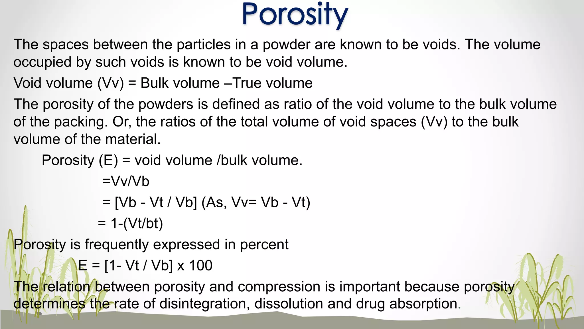 The spaces between the particles in a powder are known to be voids. The volume
occupied by such voids is known to be void volume.
Void volume (Vv) = Bulk volume –True volume
The porosity of the powders is defined as ratio of the void volume to the bulk volume
of the packing. Or, the ratios of the total volume of void spaces (Vv) to the bulk
volume of the material.
Porosity (E) = void volume /bulk volume.
=Vv/Vb
= [Vb - Vt / Vb] (As, Vv= Vb - Vt)
= 1-(Vt/bt)
Porosity is frequently expressed in percent
E = [1- Vt / Vb] x 100
The relation between porosity and compression is important because porosity
determines the rate of disintegration, dissolution and drug absorption.
Porosity
 