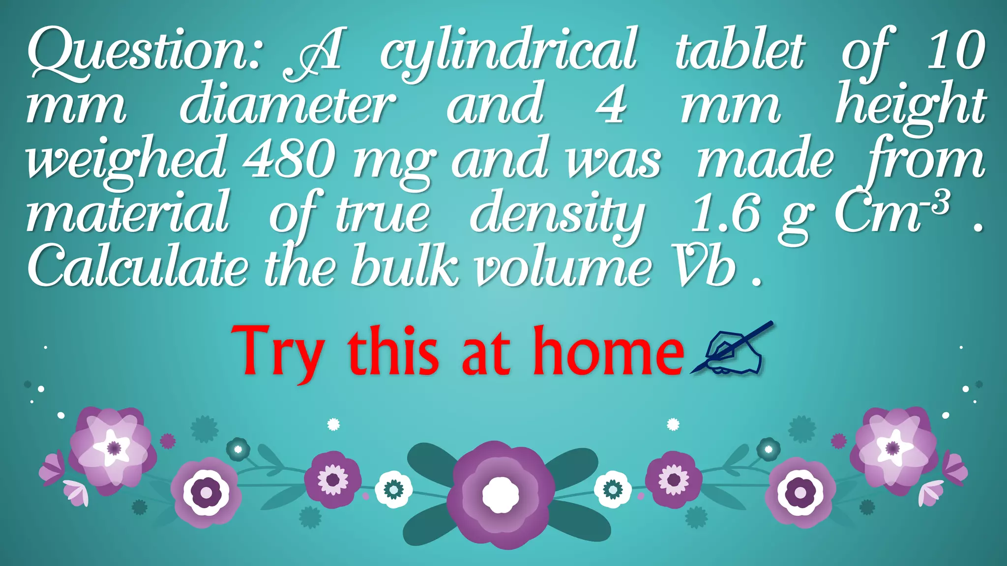 Question: A cylindrical tablet of 10
mm diameter and 4 mm height
weighed 480 mg and was made from
material of true density 1.6 g Cm-3 .
Calculate the bulk volume Vb .
Try this at home
 