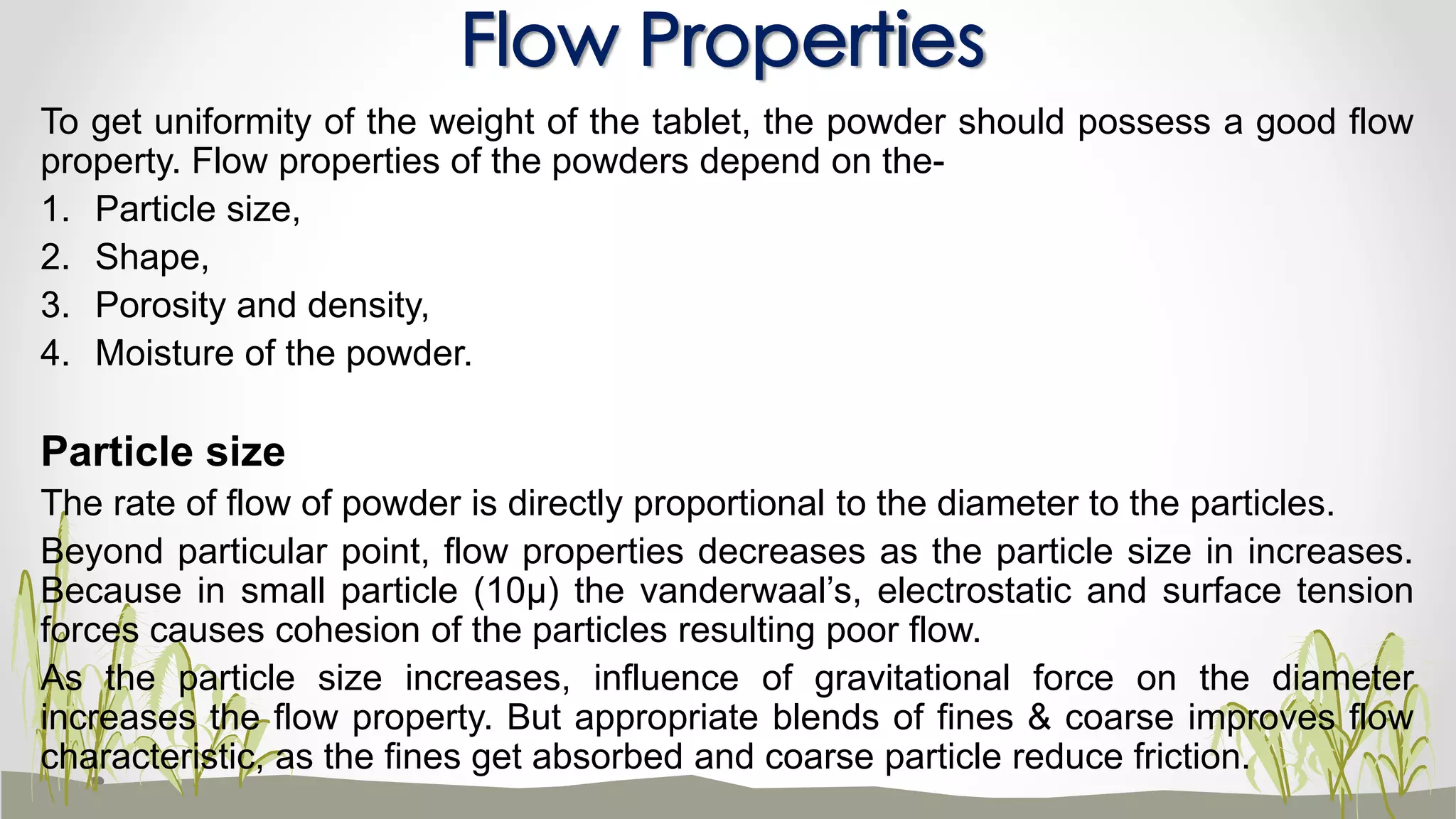 To get uniformity of the weight of the tablet, the powder should possess a good flow
property. Flow properties of the powders depend on the-
1. Particle size,
2. Shape,
3. Porosity and density,
4. Moisture of the powder.
Particle size
The rate of flow of powder is directly proportional to the diameter to the particles.
Beyond particular point, flow properties decreases as the particle size in increases.
Because in small particle (10µ) the vanderwaal’s, electrostatic and surface tension
forces causes cohesion of the particles resulting poor flow.
As the particle size increases, influence of gravitational force on the diameter
increases the flow property. But appropriate blends of fines & coarse improves flow
characteristic, as the fines get absorbed and coarse particle reduce friction.
Flow Properties
 