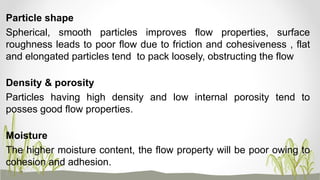 Particle shape
Spherical, smooth particles improves flow properties, surface
roughness leads to poor flow due to friction and cohesiveness , flat
and elongated particles tend to pack loosely, obstructing the flow
Density & porosity
Particles having high density and low internal porosity tend to
posses good flow properties.
Moisture
The higher moisture content, the flow property will be poor owing to
cohesion and adhesion.
 