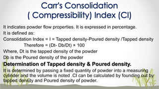It indicates powder flow properties. It is expressed in percentage.
It is defined as:
Consolidation Index = I = Tapped density-Poured density /Tapped density
Therefore = (Dt- Db/Dt) × 100
Where, Dt is the tapped density of the powder
Db is the Poured density of the powder
Determination of Tapped density & Poured density.
It is determined by passing a fixed quantity of powder into a measuring
cylinder and the volume is noted .CI can be calculated by founding out by
tapped density and Poured density of powder.
Carr's Consolidation
( Compressibility) Index (CI)
 