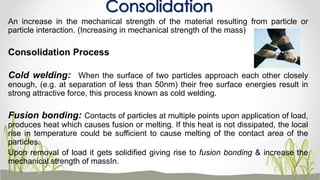 An increase in the mechanical strength of the material resulting from particle or
particle interaction. (Increasing in mechanical strength of the mass)
Consolidation Process
Cold welding: When the surface of two particles approach each other closely
enough, (e.g. at separation of less than 50nm) their free surface energies result in
strong attractive force, this process known as cold welding.
Fusion bonding: Contacts of particles at multiple points upon application of load,
produces heat which causes fusion or melting. If this heat is not dissipated, the local
rise in temperature could be sufficient to cause melting of the contact area of the
particles.
Upon removal of load it gets solidified giving rise to fusion bonding & increase the
mechanical strength of massIn.
Consolidation
 