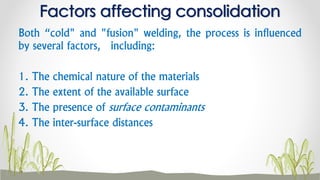 Both “cold" and "fusion" welding, the process is influenced
by several factors, including:
1. The chemical nature of the materials
2. The extent of the available surface
3. The presence of surface contaminants
4. The inter-surface distances
Factors affecting consolidation
 