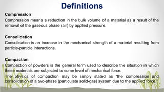 Compression
Compression means a reduction in the bulk volume of a material as a result of the
removal of the gaseous phase (air) by applied pressure.
Consolidation
Consolidation is an increase in the mechanical strength of a material resulting from
particle-particle interactions.
Compaction
Compaction of powders is the general term used to describe the situation in which
these materials are subjected to some level of mechanical force.
The physics of compaction may be simply stated as "the compression and
consolidation of a two-phase (particulate solid-gas) system due to the applied force."
Definitions
 
