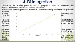 Usually as the applied pressure used to prepare a tablet is increased, the
disintegration time increases (lactose/aspirin alone).
Frequently, there is exponential relationship between disintegration time and pressure
(aspirin-lactose).
In some formulation there is minimum value when applied pressure is plotted against
log of disintegration time (with 10% and 15% starch in sulfadiazine tablets)
For tablets compressed at low pressure, there is a large void, and the contact of starch
grains in the inter-particular space is discontinuous. Thus there is a lag time before the
starch grains, which are swelling due to imbibition's of water, contact and exert a force
on surrounding tablet structure.
For tablets compressed at certain applied pressure, the contact of starch grains is
continuous with the tablet structure, and the swelling of starch immediately exerts
pressure, causing the most rapid disintegration.
For tablets compressed at pressures greater than that producing minimum
disintegration time, the porosity is such that more time is required for the penetration
of water into the tablet, hence increase in disintegration time.
4. Disintegration
0
20
40
60
80
100
120
0 5 10 15 20 25 30 35
DisintegrationTime
log of C.F.
 