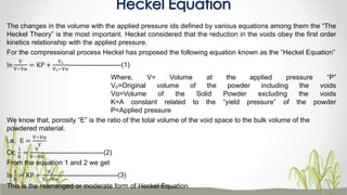 The changes in the volume with the applied pressure ids defined by various equations among them the “The
Heckel Theory” is the most important. Heckel considered that the reduction in the voids obey the first order
kinetics relationship with the applied pressure.
For the compressional process Heckel has proposed the following equation known as the “Heckel Equation”
ln
V
V−Vα
= KP +
Vₒ
Vₒ−Vα
-----------------------(1)
Where, V= Volume at the applied pressure “P”
Vₒ=Original volume of the powder including the voids
Vα=Volume of the Solid Powder excluding the voids
K=A constant related to the “yield pressure” of the powder
P=Applied pressure
We know that, porosity “E” is the ratio of the total volume of the void space to the bulk volume of the
powdered material.
i.e. E =
V−Vα
V
Or,
1
E
=
V
V−Vα
--------------------------(2)
From the equation 1 and 2 we get
ln
1
E
= KP +
Vₒ
Vₒ−Vα
--------------------------(3)
This is the rearranged or moderate form of Heckel Equation.
Heckel Equation
 