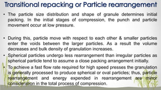 • The particle size distribution and shape of granule determines initial
packing. In the initial stages of compression, the punch and particle
movement occur at low pressure.
• During this, particle move with respect to each other & smaller particles
enter the voids between the larger particles. As a result the volume
decreases and bulk density of granulation increases.
• Spherical particles undergo less rearrangement than irregular particles as
spherical particle tend to assume a close packing arrangement initially.
• To achieve a fast flow rate required for high speed presses the granulation
is generally processed to produce spherical or oval particles; thus, particle
rearrangement and energy expended in rearrangement are minor
consideration in the total process of compression.
Transitional repacking or Particle rearrangement
 