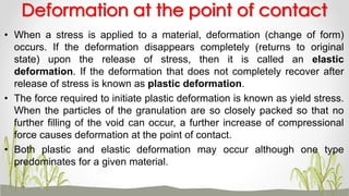 • When a stress is applied to a material, deformation (change of form)
occurs. If the deformation disappears completely (returns to original
state) upon the release of stress, then it is called an elastic
deformation. If the deformation that does not completely recover after
release of stress is known as plastic deformation.
• The force required to initiate plastic deformation is known as yield stress.
When the particles of the granulation are so closely packed so that no
further filling of the void can occur, a further increase of compressional
force causes deformation at the point of contact.
• Both plastic and elastic deformation may occur although one type
predominates for a given material.
Deformation at the point of contact
 