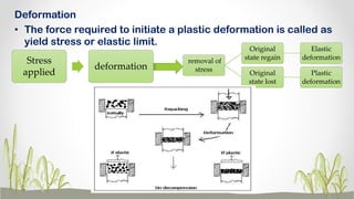 Deformation
• The force required to initiate a plastic deformation is called as
yield stress or elastic limit.
Stress
applied
deformation
removal of
stress
Original
state regain
Elastic
deformation
Original
state lost
Plastic
deformation
 