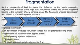 As the compressional load increases the deformed particle starts undergoing
fragmentation. Because of the high load, the particle breaks into smaller fragments
leading to the formation of new bonding areas. The fragments undergo densification
with infiltration of small fragments into voids.
In some materials where the shear stress is greater than the tensile strength, the
particles undergo structural break down. This is called brittle fracture.
Example: sucrose – shear strength is greater than the tensile strength.
With some materials fragmentation does not occur because the stresses are relieved
by plastic deformation.
Such deformation produces new, clean surface that are potential bonding areas.
Fragmentation do not occur when applied stress-
• Is balanced by a plastic deformation.
• Change in shape.
• Sliding of groups of particle (viscoelastic flow).
Fragmentation
 