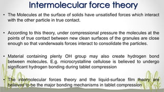 • The Molecules at the surface of solids have unsatisfied forces which interact
with the other particle in true contact.
• According to this theory, under compressional pressure the molecules at the
points of true contact between new clean surfaces of the granules are close
enough so that vanderwaals forces interact to consolidate the particles.
• Material containing plenty OH group may also create hydrogen bond
between molecules. E.g. microcrystalline cellulose is believed to undergo
significant hydrogen bonding during tablet compression
• The intermolecular forces theory and the liquid-surface film theory are
believed to be the major bonding mechanisms in tablet compression
Intermolecular force theory
 