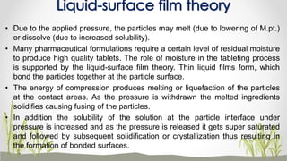 • Due to the applied pressure, the particles may melt (due to lowering of M.pt.)
or dissolve (due to increased solubility).
• Many pharmaceutical formulations require a certain level of residual moisture
to produce high quality tablets. The role of moisture in the tableting process
is supported by the liquid-surface film theory. Thin liquid films form, which
bond the particles together at the particle surface.
• The energy of compression produces melting or liquefaction of the particles
at the contact areas. As the pressure is withdrawn the melted ingredients
solidifies causing fusing of the particles.
• In addition the solubility of the solution at the particle interface under
pressure is increased and as the pressure is released it gets super saturated
and followed by subsequent solidification or crystallization thus resulting in
the formation of bonded surfaces.
Liquid-surface film theory
 