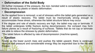 • Deformation of the Solid Body
On further increases of the pressure, the non- bonded solid is consolidated towards a
limiting density by plastic or elastic deformation.
• Decompression
As the applied force is removed, a set of stresses within the tablet gets generated as a
result of elastic recovery. The tablet must be mechanically strong enough to
accommodate these stress, otherwise the tablet structure failure may occur.
If the degree and rate of elastic recovery are high, the tablet may cap or laminate. If
the tablet undergoes brittle fracture during decompression, the compact may form
failure planes as a result of fracturing of surfaces. Tablets that do not cap or laminate
are able to relieve the stresses by plastic deformation.
*The tablet failure is affected by rate of decompression (machine speed).
• Ejection
Finally as the lower punch rises and pushes the tablet upward, there is continued
residual wall pressure and considerable energy May be expanded due to the die wall
Friction.
 