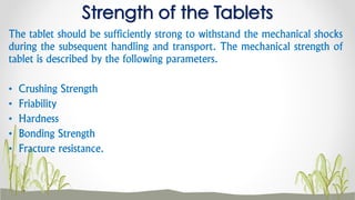The tablet should be sufficiently strong to withstand the mechanical shocks
during the subsequent handling and transport. The mechanical strength of
tablet is described by the following parameters.
• Crushing Strength
• Friability
• Hardness
• Bonding Strength
• Fracture resistance.
Strength of the Tablets
 