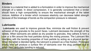 Binders
A binder is a material that is added to a formulation in order to improve the mechanical
strength of a tablet. In direct compression, it is generally considered that a binder
should have a high compactibility to ensure the mechanical strength of the tablet
mixture. Addition of a binder which increases elasticity can decrease tablet strength
because of the breakage of bonds as the compaction pressure is released.
Lubricants
Lubricants are used to improve granule flow, minimize die wall friction & prevent
adhesion of the granules to the punch faces. Lubricant decreases the strength of the
tablets. When lubricants are added as dry powder to granules, they adhere & form a
coat or a film around the host particles during the mixing process. The Lubricant film
interferes with the bonding properties of host particle by acting as a physical barrier.
When the tablet is blended lightly, the lubricant is present as a free fraction. Prolonged
mixing time will produce a surface film of lubricants over the drug particles due to
which inter particulate bonding is reduced.
 