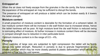 Entrapped air
When the air does not freely escape from the granules in the die cavity, the force created by
the expansion of the entrapped air may be sufficient to disrupt the bonds.
The presence of entrapped air will produce a tablet which can be broken easily & it lowers
the tablet strength.
Moisture content
A small proportion of moisture content is desirable for the formation of a coherent tablet. At
low moisture content there will be increase in die wall friction due to increased stress, hence
the tablet hardness will be poor. At high moisture level the die wall friction is reduced owing
to lubricating effect of moisture. At further increase in moisture content there will be decrease
in compact strength due to reduction in inter particulate bond.
Optimum moisture content is in the range of 0.5 – 4%.
Porosity
When particles of large size are subjected to light compression the tablet will be highly
porous–low tablet strength. Reduction in porosity is due to granule fragmentation giving
smaller particles which may be more closely packed & plastic deformation which allows the
granules to flow into the void spaces.
 