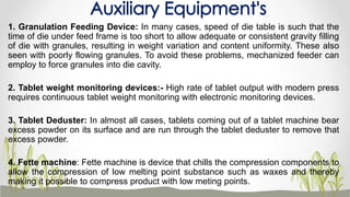 1. Granulation Feeding Device: In many cases, speed of die table is such that the
time of die under feed frame is too short to allow adequate or consistent gravity filling
of die with granules, resulting in weight variation and content uniformity. These also
seen with poorly flowing granules. To avoid these problems, mechanized feeder can
employ to force granules into die cavity.
2. Tablet weight monitoring devices:- High rate of tablet output with modern press
requires continuous tablet weight monitoring with electronic monitoring devices.
3. Tablet Deduster: In almost all cases, tablets coming out of a tablet machine bear
excess powder on its surface and are run through the tablet deduster to remove that
excess powder.
4. Fette machine: Fette machine is device that chills the compression components to
allow the compression of low melting point substance such as waxes and thereby
making it possible to compress product with low meting points.
Auxiliary Equipment's
 