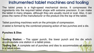 The tablet press is a high-speed mechanical device. It compresses the
ingredients into the required tablet shape with extreme precision. It can make
the tablet in many shapes, although they are usually round or oval. Also, it can
press the name of the manufacturer or the product into the top of the tablet.
Tablet punching machines work on the principle of compression.
A tablet is formed by the combined pressing action of two punches and a die.
Punches & Dies
Tooling Station: - The upper punch, the lower punch and the die which
accommodate one station in a tablet press.
Tooling Set: A complete set of punches and dies to accommodate all stations
in a tablet press.
Instrumented tablet machines and tooling
 