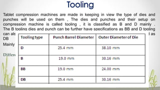 Tooling
Tablet compression machines are made in keeping in view the type of dies and
punches will be used on them , The dies and punches and their setup on
compression machine is called tooling , it is classified as B and D mainly .
The B tooling dies and punch can be further have specifications as BB and D tooling
can also be dies and punches can be utilized on B tooling machine which is called as
DB
Mainly there are two standards, a D and B
Difference between B and D tooling
45
 