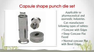 Applicable to
pharmaceutical and
ayurvedic industries.
Can manufacture
following types of tablets:
Concave with Edges
Deep Concave Flat
Faced
Normal concave Flat
with Bevel Edges.
Capsule shape punch die set
49
 