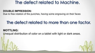 The defect related to Machine.
DOUBLE IMPRESSION:
Due to free rotation of the punches, having some engraving on their faces.
The defect related to more than one factor.
MOTTLING:
Unequal distribution of color on a tablet with light or dark areas.
 
