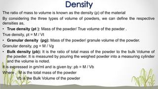 The ratio of mass to volume is known as the density (ρ) of the material
By considering the three types of volume of powders, we can define the respective
densities as,
• True density (ρt ): Mass of the powder/ True volume of the powder .
True density, ρt = M / Vt
• Granular density (ρg): Mass of the powder/ granule volume of the powder.
Granular density, ρg = M / Vg
• Bulk density (ρb): It is the ratio of total mass of the powder to the bulk Volume of
the powder. It is measured by pouring the weighed powder into a measuring cylinder
and the volume is noted.
It is expressed in gm/ml and is given by: ρb = M / Vb
Where , M is the total mass of the powder
Vb is the Bulk Volume of the powder
Density
 